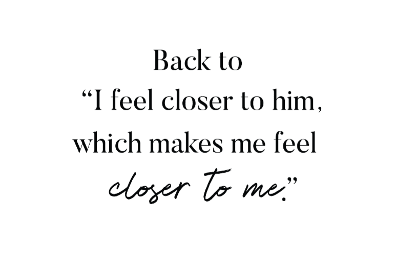 Back to "I feel closer to him, which makes me feel closer to me."