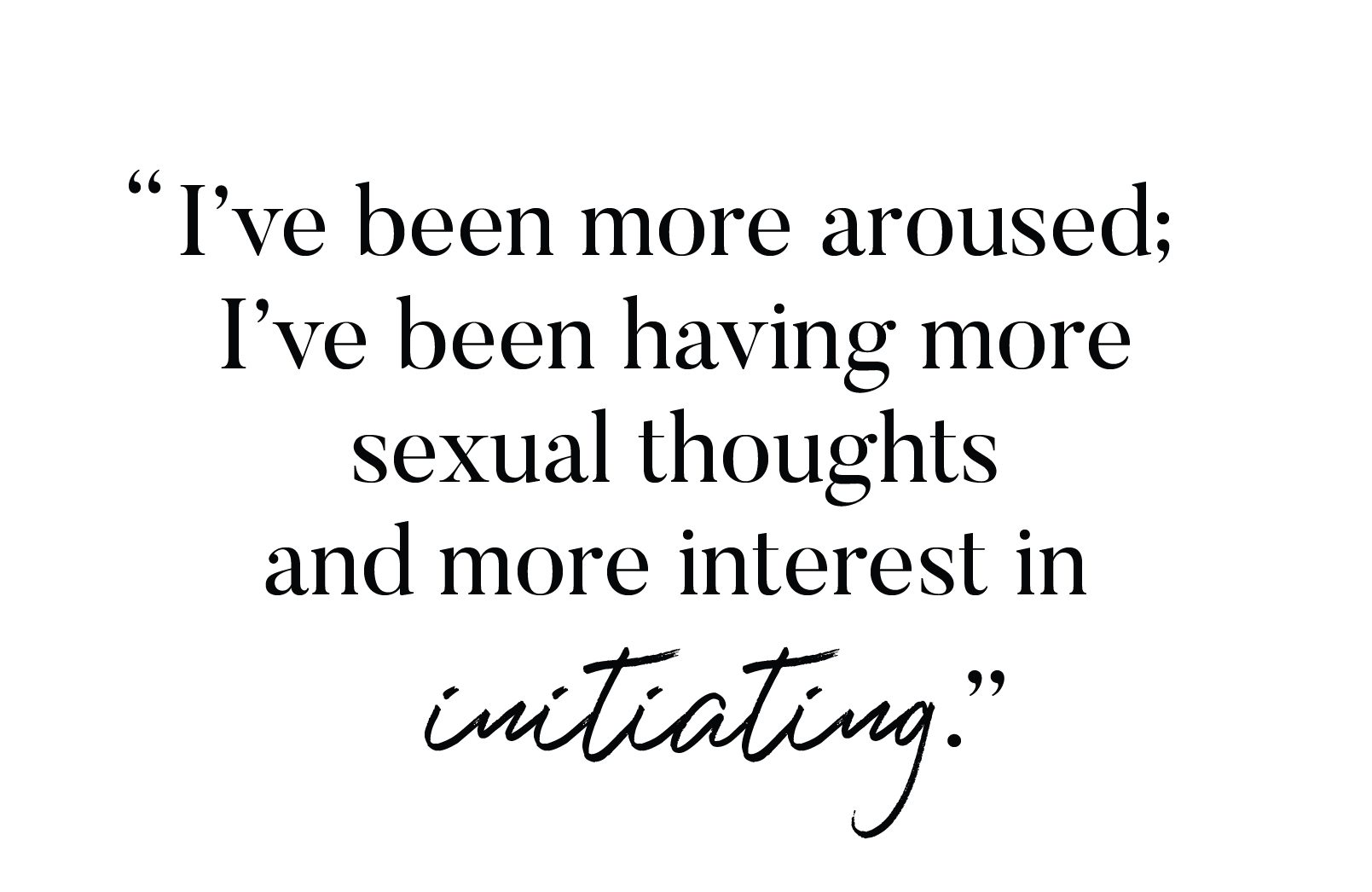 "I've been more aroused; I've been having more sexual thoughts and more interest in initiating."
