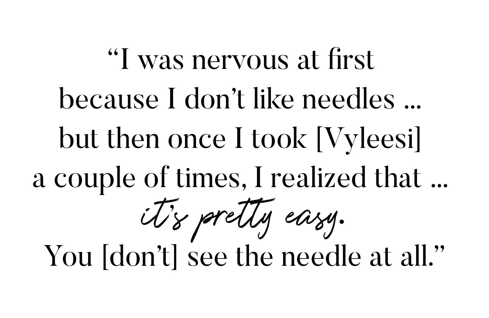 "I was nervous at first because I don't like needles... but then once I took Vyleesi a couple of times, I realized that it's pretty easy. You don't see the needle at all."